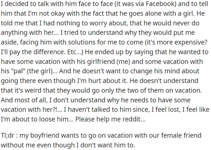 OP discussed her concerns with her boyfriend regarding his intention to go on a solo vacation with a female friend. He reassured her that there was no cause for concern, but he remained determined to proceed with the trip.