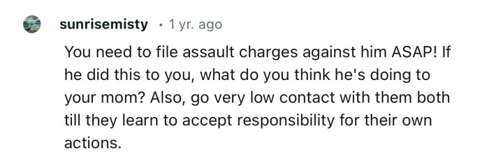 “You need to file assault charges against him ASAP! If he did this to you, what do you think he's doing to your mom?”