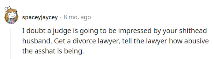 A judge won't be impressed by her husband's behavior. She should consult a divorce lawyer and provide evidence of the abuse.