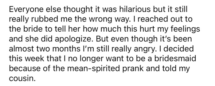 Fast forward two months and the OP is still seething over the prank. So much so that she decided to back out of being a bridesmaid.