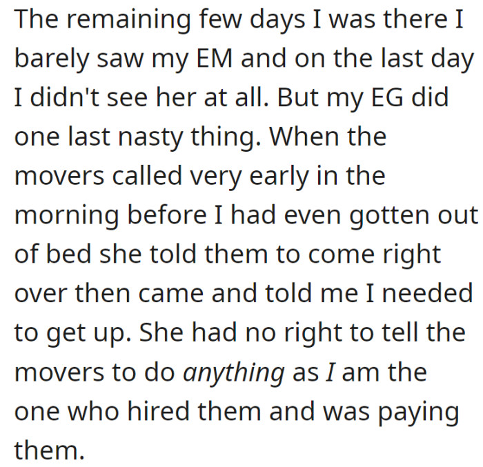 In their last days at home, OP saw little of their mother (EM), and on the final day, their grandmother (EG) inappropriately ordered the movers to arrive early, despite OP being the one who hired and paid them.
