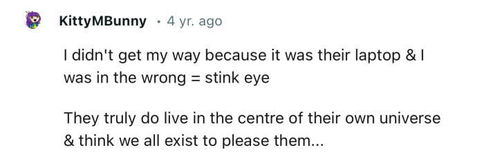 “They truly do live in the center of their own universe and think we all exist to please them...”