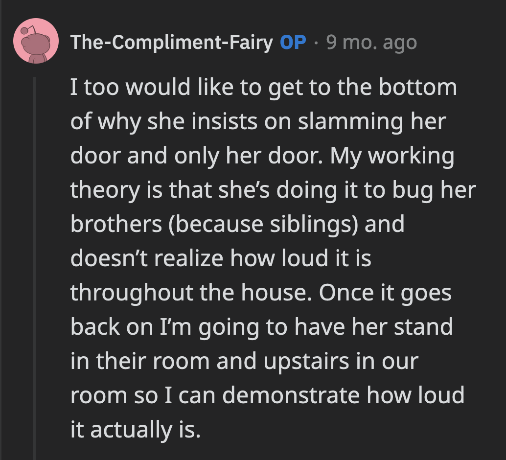 OP said that she would also like to know why Maggie slams the door. Once the door is back on, she will demonstrate to her daughter just how disruptive her door-slamming tendencies are.