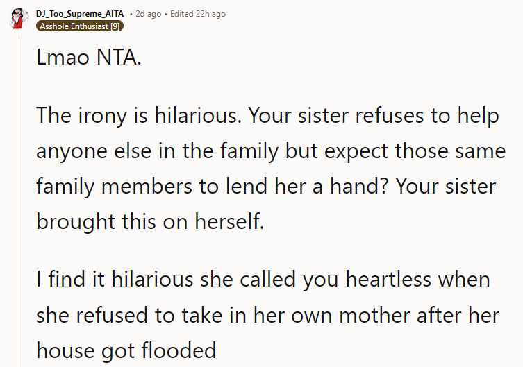 Lmao NTA. The irony is hilarious. Your sister refuses to help anyone else in the family but expects those same family members to lend her a hand? Your sister brought this on herself. I find it hilarious she called you heartless when she refused to take in her own mother after her house got flooded.